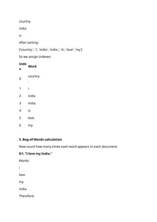 country.
india
is
After sorting:
['country.', 'i', 'india', 'india.', 'is', 'love', 'my']
So we assign indexes:
Inde
x
Word
0
country
.
1 i
2 india
3 india.
4 is
5 love
6 my
3. Bag-of-Words calculation
Now count how many times each word appears in each document.
D1: "I love my India."
Words:
i
love
my
india.
Therefore:
 