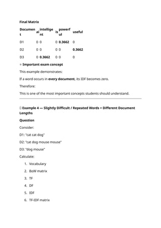 Final Matrix
Documen
t
ai
intellige
nt
is
powerf
ul
useful
D1 0 0 0 0.3662 0
D2 0 0 0 0 0.3662
D3 0 0.3662 0 0 0
⭐ Important exam concept
This example demonstrates:
If a word occurs in every document, its IDF becomes zero.
Therefore:
This is one of the most important concepts students should understand.
📝 Example 4 — Slightly Difficult / Repeated Words + Different Document
Lengths
Question
Consider:
D1: "cat cat dog"
D2: "cat dog mouse mouse"
D3: "dog mouse"
Calculate:
1. Vocabulary
2. BoW matrix
3. TF
4. DF
5. IDF
6. TF-IDF matrix
 