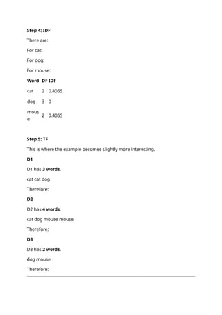 Step 4: IDF
There are:
For cat:
For dog:
For mouse:
Word DF IDF
cat 2 0.4055
dog 3 0
mous
e
2 0.4055
Step 5: TF
This is where the example becomes slightly more interesting.
D1
D1 has 3 words.
cat cat dog
Therefore:
D2
D2 has 4 words.
cat dog mouse mouse
Therefore:
D3
D3 has 2 words.
dog mouse
Therefore:
 