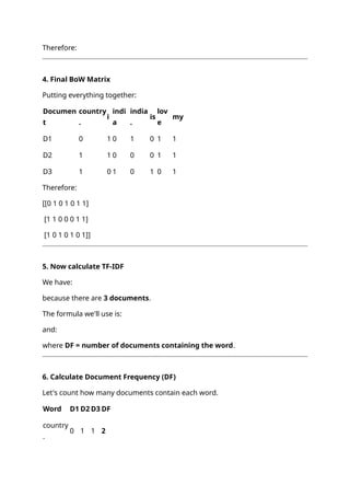 Therefore:
4. Final BoW Matrix
Putting everything together:
Documen
t
country
.
i
indi
a
india
.
is
lov
e
my
D1 0 1 0 1 0 1 1
D2 1 1 0 0 0 1 1
D3 1 0 1 0 1 0 1
Therefore:
[[0 1 0 1 0 1 1]
[1 1 0 0 0 1 1]
[1 0 1 0 1 0 1]]
5. Now calculate TF-IDF
We have:
because there are 3 documents.
The formula we'll use is:
and:
where DF = number of documents containing the word.
6. Calculate Document Frequency (DF)
Let's count how many documents contain each word.
Word D1 D2 D3 DF
country
.
0 1 1 2
 