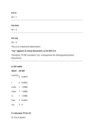 For is
DF = 1
For love
DF = 2
For my
DF = 3
This is an important observation:
"my" appears in every document, so its IDF is 0.
Therefore, TF-IDF considers "my" unimportant for distinguishing these
documents.
8. IDF table
Word DF IDF
country
.
2 0.4055
i 2 0.4055
india 1 1.0986
india. 1 1.0986
is 1 1.0986
love 2 0.4055
my 3 0
9. Calculate TF for D1
D1 has 4 words:
 