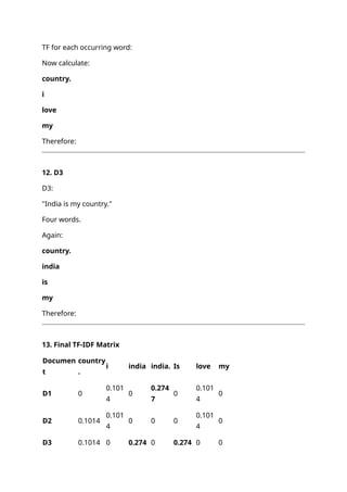 TF for each occurring word:
Now calculate:
country.
i
love
my
Therefore:
12. D3
D3:
"India is my country."
Four words.
Again:
country.
india
is
my
Therefore:
13. Final TF-IDF Matrix
Documen
t
country
.
i india india. Is love my
D1 0
0.101
4
0
0.274
7
0
0.101
4
0
D2 0.1014
0.101
4
0 0 0
0.101
4
0
D3 0.1014 0 0.274 0 0.274 0 0
 