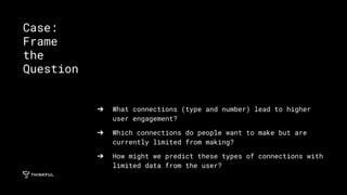➔ What connections (type and number) lead to higher
user engagement?
➔ Which connections do people want to make but are
currently limited from making?
➔ How might we predict these types of connections with
limited data from the user?
Case:
Frame
the
Question
 
