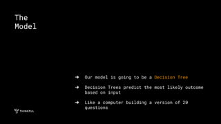 ➔ Our model is going to be a Decision Tree
➔ Decision Trees predict the most likely outcome
based on input
➔ Like a computer building a version of 20
questions
The
Model
 