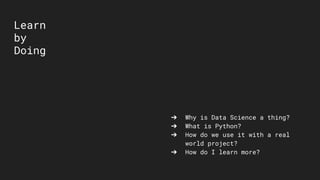 Learn
by
Doing
➔ Why is Data Science a thing?
➔ What is Python?
➔ How do we use it with a real
world project?
➔ How do I learn more?
 