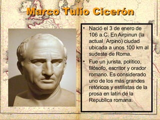Marco Tulio Cicerón Nació el 3 de enero de 106 a.C. En Airpinun (la actual  Arpino) ciudad ubicada a unos 100 km al sudeste de Roma. Fue un jurista, político, filósofo, escritor y orador romano. Es considerado uno de los más grandes retóricos y estilistas de la prosa en latín de la Republica romana. 