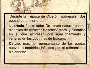 Durante la  época de Cicerón  sobresalen dos poetas de primer orden: Lucrecio  fue el autor De rerum natura, poema didáctico de carácter filosófico, moral y científico en el que expresan con apasionamiento y veneración las doctrinas de Epicuro.  Catulo , máximo representante de los poetas nuevos o neotérico influidos por el refinamiento alejandrino. 