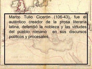 Marco Tulio Cicerón (106-43), fue el auténtico creador de la prosa literaria latina, defendió la nobleza y las virtudes del pueblo romano  en sus discursos políticos y procesales. 