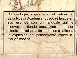 Su ideología, inspirada en el platonismo de la Nueva Academia, quedó reflejada en sus escritos con un lenguaje ágil e innovador,  donde constituyen el  primer intento de adaptación del idioma latino a la expresión del pensamiento especula-tivo y filosófico.  