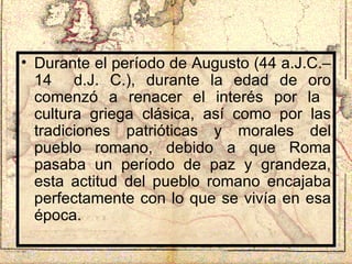 Durante el período de Augusto (44 a.J.C.–14  d.J. C.), durante la edad de oro comenzó a renacer el interés por la  cultura griega clásica, así como por las tradiciones patrióticas y morales del pueblo romano, debido a que Roma pasaba un período de paz y grandeza, esta actitud del pueblo romano encajaba perfectamente con lo que se vivía en esa época. 