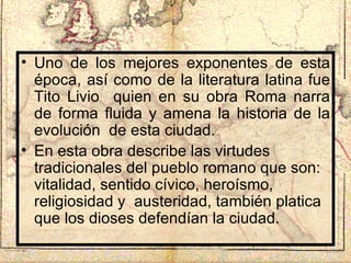 Uno de los mejores exponentes de esta época, así como de la literatura latina fue Tito Livio  quien en su obra Roma narra de forma fluida y amena la historia de la evolución  de esta ciudad. En esta obra describe las virtudes tradicionales del pueblo romano que son: vitalidad, sentido cívico, heroísmo, religiosidad y  austeridad, también platica que los dioses defendían la ciudad. 