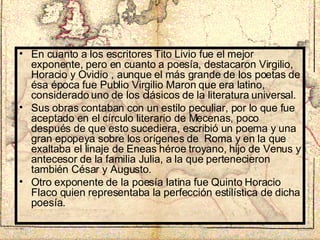 En cuanto a los escritores Tito Livio fue el mejor exponente, pero en cuanto a poesía, destacaron Virgilio, Horacio y Ovidio , aunque el más grande de los poetas de ésa época fue Publio Virgilio Maron que era latino, considerado uno de los clásicos de la literatura universal. Sus obras contaban con un estilo peculiar, por lo que fue aceptado en el círculo literario de Mecenas, poco después de que esto sucediera, escribió un poema y una gran epopeya sobre los orígenes de  Roma y en la que exaltaba el linaje de Eneas héroe troyano, hijo de Venus y antecesor de la familia Julia, a la que pertenecieron también César y Augusto. Otro exponente de la poesía latina fue Quinto Horacio Flaco quien representaba la perfección estilística de dicha poesía. 