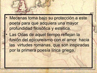 Mecenas toma bajo su protección a este poeta para que adquiera una mayor profundidad filosófica y estética. Las Odas de aquel tiempo reflejan la fusión del epicureísmo con el amor  hacia las  virtudes romanas, que son inspiradas por la primera poesía lírica griega. 
