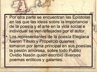 Por otra parte se encuentran las Epístolas en las que las ideas sobre la importancia de la poesía y el arte en la vida social e individual se ven reflejadas por el autor. Los representantes de la poesía Elegiaca fueron Tíbulo y Propercio quienes tomaron por tema principal en sus poesías la pasión amorosa, sobre todo Publio Ovidio Nasón quien escribió diversos poemas eróticos y galantes. 