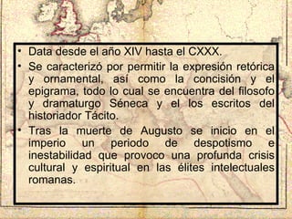 Data desde el año XIV hasta el CXXX. Se caracterizó por permitir la expresión retórica y ornamental, así como la concisión y el epigrama, todo lo cual se encuentra del filosofo y dramaturgo Séneca y el los escritos del historiador Tácito. Tras la muerte de Augusto se inicio en el imperio un periodo de despotismo e inestabilidad que provoco una profunda crisis cultural y espiritual en las élites intelectuales romanas. 