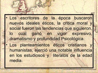 Los escritores de la época buscaron nuevos ideales éticos, la critica moral y social fueron las tendencias que siguieron, lo cual ganó en vigor expresivo, dramatismo y profundidad Psicológica. Los planteamientos éticos cristianos y humanistas, ejerció una notable influencia en los estudiosos y  literatos de la edad media.  