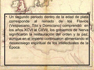 Un segundo periodo dentro de la edad de plata corresponde al reinado de los Flavios (Vespasiano, Tito y Domiciano) comprendió  en los años XCVI al CXVII, los gobiernos de Nerva significaron la restauración del orden y la paz, aunque en el imperio continuaron alimentando el desasosiego espiritual de los intelectuales de la Época. 
