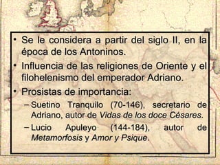 Se le considera a partir del siglo II, en la época de los Antoninos. Influencia de las religiones de Oriente y el filohelenismo del emperador Adriano. Prosistas de importancia: Suetino Tranquilo (70-146), secretario de Adriano, autor de  Vidas de los doce Césares . Lucio Apuleyo (144-184), autor de  Metamorfosis  y  Amor y Psique . 