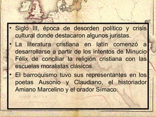 Siglo III, época de desorden político y crisis cultural donde destacaron algunos juristas. La literatura cristiana en latín comenzó a desarrollarse a partir de los intentos de Minucio Félix de conciliar la religión cristiana con las escuelas moralistas clásicos. El barroquismo tuvo sus representantes en los poetas Ausonio y Claudiano, el historiador Amiano Marcelino y el orador Símaco. 