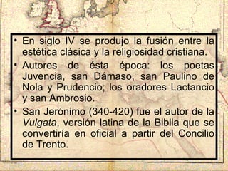 En siglo IV se produjo la fusión entre la estética clásica y la religiosidad cristiana. Autores de ésta época: los poetas Juvencia, san Dámaso, san Paulino de Nola y Prudencio; los oradores Lactancio y san Ambrosio. San Jerónimo (340-420) fue el autor de la  Vulgata , versión latina de la Biblia que se convertiría en oficial a partir del Concilio de Trento. 