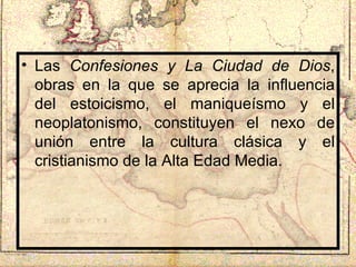 Las  Confesiones y La Ciudad de Dios , obras en la que se aprecia la influencia del estoicismo, el maniqueísmo y el neoplatonismo, constituyen el nexo de unión entre la cultura clásica y el cristianismo de la Alta Edad Media. 