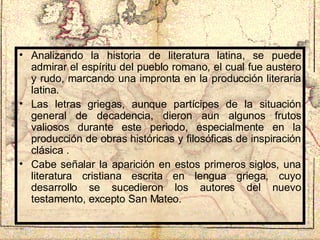 Analizando la historia de literatura latina, se puede admirar el espíritu del pueblo romano, el cual fue austero y rudo, marcando una impronta en la producción literaria latina. Las letras griegas, aunque partícipes de la situación general de decadencia, dieron aun algunos frutos valiosos durante este periodo, especialmente en la producción de obras históricas y filosóficas de inspiración clásica . Cabe señalar la aparición en estos primeros siglos, una literatura cristiana escrita en lengua griega, cuyo desarrollo se sucedieron los autores del nuevo testamento, excepto San Mateo. 