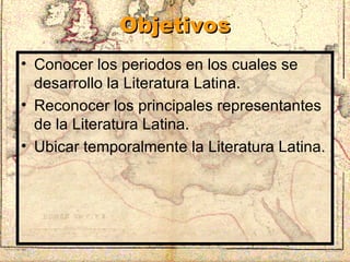 Objetivos Conocer los periodos en los cuales se desarrollo la Literatura Latina. Reconocer los principales representantes de la Literatura Latina. Ubicar temporalmente la Literatura Latina. 