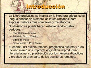 Introducción La Literatura Latina se inspira en la literatura griega, cuya lengua enriqueció siempre las letras romanas, para expresar valores mas complejos y metafóricos. Su división se puede hacer, estableciendo cuatro periodos: Preclásico o Arcaico. Edad de Oro o Clásico. Edad de Plata. Decadencia o Post Clásico. El espíritu del pueblo romano, pragmático austero y rudo incluso marcó una impronta original en la producción literaria latina, su predilección por los géneros didácticos y eruditos de gran parte de los escritores romanos. 
