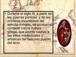 Durante el siglo III, a partir de las guerras púnicas  y de las primeras incursiones del ejército romano, se produjo el contacto con la cultura griega, que pronto cautivo a las elites intelectuales y artísticas del belicoso pueblo del lacio. 