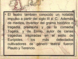 El teatro también conocido un notable impulso a partir del siglo III a. C.  Además de medios, inventor del grama histórico o tragedia praetexta y de la comedia Togata, y de Ennio, autor de carias tragedias inspiradas en el estilo de Eurípides, los más detectados cultivadores de género teatral fueron Plauto y Terencio. 