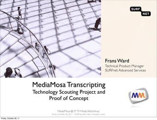 Frans Ward
                                                                                              Technical Product Manager
                                                                                              SURFnet Advanced Services



                         MediaMosa Transcripting
                         Technology Scouting Project and
                                Proof of Concept

                                       MediaMosa @ 5th TF-Media Workshop
                                 Porto, October 26, 2011 - SURFnet. We make innovation work
                                                                                                                          `
Friday, October 28, 11
 