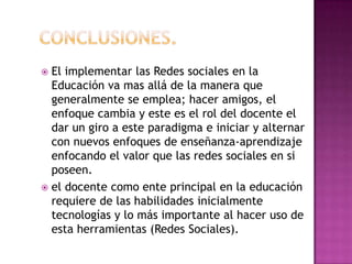 Conclusiones.El implementar las Redes sociales en la Educación va mas allá de la manera que generalmente se emplea; hacer amigos, el enfoque cambia y este es el rol del docente el dar un giro a este paradigma e iniciar y alternar con nuevos enfoques de enseñanza-aprendizaje enfocando el valor que las redes sociales en si poseen. el docente como ente principal en la educación requiere de las habilidades inicialmente tecnologías y lo más importante al hacer uso de esta herramientas (Redes Sociales). 