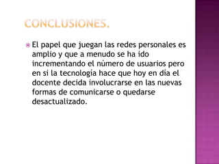 Conclusiones.El papel que juegan las redes personales es amplio y que a menudo se ha ido incrementando el número de usuarios pero en si la tecnología hace que hoy en día el docente decida involucrarse en las nuevas formas de comunicarse o quedarse desactualizado. 