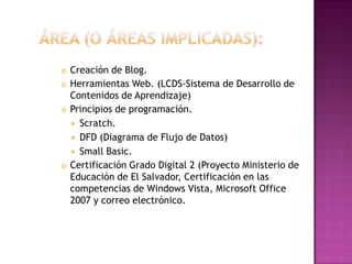 Área (o áreas implicadas): Creación de Blog.Herramientas Web. (LCDS-Sistema de Desarrollo de Contenidos de Aprendizaje)Principios de programación.Scratch.DFD (Diagrama de Flujo de Datos)Small Basic.Certificación Grado Digital 2 (Proyecto Ministerio de Educación de El Salvador, Certificación en las competencias de Windows Vista, Microsoft Office 2007 y correo electrónico.