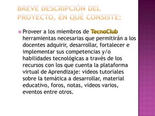 Breve descripción del proyecto, en qué consiste:Proveer a los miembros de TecnoClub herramientas necesarias que permitirán a los docentes adquirir, desarrollar, fortalecer e implementar sus competencias y/o habilidades tecnológicas a través de los recursos con los que cuenta la plataforma virtual de Aprendizaje: videos tutoriales sobre la temática a desarrollar, material educativo, foros, notas, videos varios, eventos entre otros.