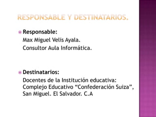Responsable y Destinatarios.Responsable: 	Max Miguel Velis Ayala. 	Consultor Aula Informática.Destinatarios:	Docentes de la Institución educativa: Complejo Educativo “Confederación Suiza”, San Miguel. El Salvador. C.A