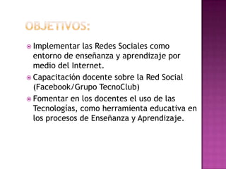 Objetivos:Implementar las Redes Sociales como entorno de enseñanza y aprendizaje por medio del Internet.Capacitación docente sobre la Red Social (Facebook/Grupo TecnoClub)Fomentar en los docentes el uso de las Tecnologías, como herramienta educativa en los procesos de Enseñanza y Aprendizaje.