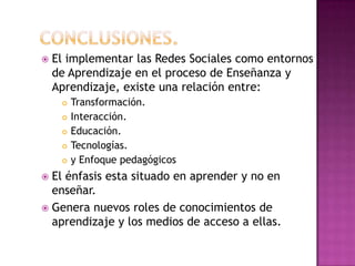 Conclusiones.El implementar las Redes Sociales como entornos de Aprendizaje en el proceso de Enseñanza y Aprendizaje, existe una relación entre:Transformación.Interacción.Educación.Tecnologías.y Enfoque pedagógicosEl énfasis esta situado en aprender y no en enseñar.Genera nuevos roles de conocimientos de aprendizaje y los medios de acceso a ellas.