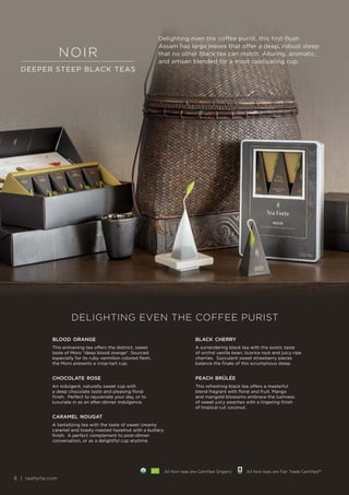 8 | teaforte.com
Delighting even the coffee purist, this first-flush
Assam has large leaves that offer a deep, robust steep
that no other black tea can match. Alluring, aromatic,
and artisan blended for a most captivating cup.
DELIGHTING EVEN THE COFFEE PURIST
blood orange
This enlivening tea offers the distinct, sweet
taste of Moro “deep blood orange”. Sourced
especially for its ruby vermilion colored flesh,
the Moro presents a crisp-tart cup.
black cherry
A surrendering black tea with the exotic taste
of orchid vanilla bean, licorice root and juicy ripe
cherries. Succulent sweet strawberry pieces
balance the finale of this scrumptious steep.
chocolate rose
An indulgent, naturally sweet cup with
a deep chocolate taste and pleasing floral
finish. Perfect to rejuvenate your day, or to
luxuriate in as an after-dinner indulgence.
peach brûlée
This refreshing black tea offers a masterful
blend fragrant with floral and fruit. Mango
and marigold blossoms embrace the lushness
of sweet juicy peaches with a lingering finish
of tropical cut coconut.
caramel nougat
A tantalizing tea with the taste of sweet creamy
caramel and toasty roasted hazelnut with a buttery
finish. A perfect complement to post-dinner
conversation, or as a delightful cup anytime.
noir
DEEPER STEEP BLACK TEAS
All Noir teas are Certified Organic All Noir teas are Fair Trade Certified™
8 | teaforte.com
 
