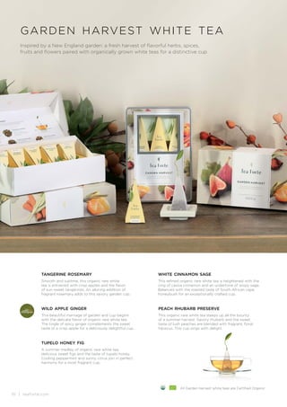 10 | teaforte.com
garden harvest white tea
Inspired by a New England garden: a fresh harvest of flavorful herbs, spices,
fruits and flowers paired with organically grown white teas for a distinctive cup
tupelo honey fig
A summer medley of organic rare white tea,
delicious sweet figs and the taste of tupelo honey.
Cooling peppermint and sunny citrus join in perfect
harmony for a most fragrant cup.
tangerine rosemary
Smooth and sublime, this organic rare white
tea is enlivened with crisp apples and the flavor
of sun-sweet tangerines. An alluring addition of
fragrant rosemary adds to this savory garden cup.
wild apple ginger
This beautiful marriage of garden and cup begins
with the delicate flavor of organic rare white tea.
The tingle of spicy ginger complements the sweet
taste of a crisp apple for a deliciously delightful cup.
white cinnamon sage
This refined organic rare white tea is heightened with the
zing of cassia cinnamon and an undertone of wispy sage.
Balanced with the roasted taste of South African cape
honeybush for an exceptionally crafted cup.
peach rhubarb preserve
This organic rare white tea steeps up all the bounty
of a summer harvest. Savory rhubarb and the sweet
taste of lush peaches are blended with fragrant, floral
hibiscus. This cup sings with delight.
All Garden Harvest white teas are Certified Organic
 