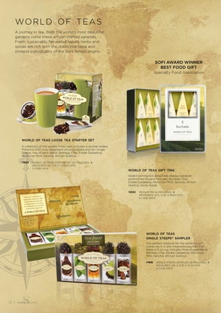 A journey in tea...from the world’s most beautiful
gardens come these artisan crafted varietals.
Fresh, sustainably harvested leaves, herbs and
spices are rich with the distinctive taste and
intrepid individuality of the tea’s famed origins.
world of teas
world of teas gift tins
Award-winning tins attractively display signature
pyramid tea infusers. Includes: Bombay Chai,
Estate Darjeeling, Moroccan Mint, Sencha, African
Solstice, Swiss Apple.
12542 MEDIUM TIN (6 INFUSERS) K
MEASURES: 12.7L X 4D X 18.5H (CM)
8 CASE PACK
world of teas
single steeps® sampler
The perfect measure for the perfect cup™.
Loose tea is in pre-measured pouches that
steep a 12 oz cup. Includes three of each blend:
Bombay Chai, Estate Darjeeling, Moroccan
Mint, Sencha, African Solstice.
17818 SINGLE STEEPS SAMPLER (15 POUCHES) K
MEASURES: 25L X 3.3D X 14.7H (CM)
6 CASE PACK
SOFI AWARD WINNER
BEST FOOD GIFT
Specialty Food Association
world of teas loose tea starter set
A collection of the world’s finest teas. Includes a double-walled
Pistachio KATI cup, integrated infusing basket and ten Single
Steeps, two of each blend: Bombay Chai, Estate Darjeeling,
Moroccan Mint, Sencha, African Solstice.
17833 WORLD OF TEAS STARTER SET (10 POUCHES) K
MEASURES: 14L X 9.7D X 15.2H (CM)
3 CASE PACK
12 | teaforte.com
 
