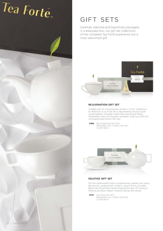 14 | teaforte.com
Carefully selected and beautifully packaged
in a keepsake box, our gift set collections
of the complete Tea Forté experience are a
most welcomed gift.
gift sets
rejuvenation gift set
Created with an individual tea drinker in mind. Transforms
an afternoon cup of tea into a rejuvenating ritual of quiet
contemplation. Includes: Green Tea Assortment Petite
Presentation Box (10 infusers), porcelain Café Cup (240 ml),
monogrammed Orchid Tea Tray.
17319 REJUVENATION GIFT SET
MEASURES: 33L X 31.8D X 14H (CM)
2 CASE PACK
17717
solstice gift set
For the traditionalist with a contemporary sparkle, the classic
tea service, updated with modern, square forms, includes
Black Tea Assortment Petite Presentation Box (10 infusers),
Solstice porcelain teapot, Solstice teacup and saucer.
SOLSTICE GIFT SET
MEASURES: 33L X 31.8D X 14H (CM)
2 CASE PACK
14 | teaforte.com
 