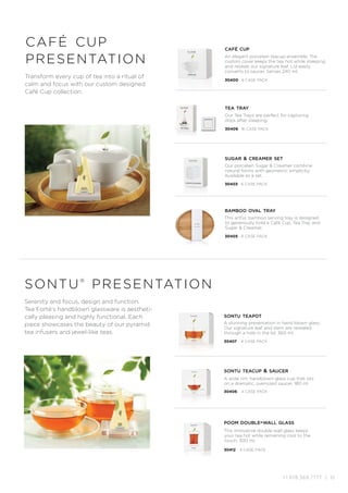 +1.978.369.7777 | 15
Serenity and focus, design and function.
Tea Forté’s handblown glassware is aestheti-
cally pleasing and highly functional. Each
piece showcases the beauty of our pyramid
tea infusers and jewel-like teas.
sontu®
presentation
café cup
presentation An elegant porcelain teacup ensemble. The
custom cover keeps the tea hot while steeping
and reveals our signature leaf. Lid easily
converts to saucer. Serves 240 ml.
This artful, bamboo serving tray is designed
to generously hold a Café Cup, Tea Tray and
Sugar  Creamer.
Our porcelain Sugar  Creamer combine
natural forms with geometric simplicity.
Available as a set.
café cup
Our Tea Trays are perfect for capturing
drips after steeping.
30409 16 CASE PACK
tea tray
sugar  creamer set
bamboo oval tray
30400 6 CASE PACK
30403 6 CASE PACK
30405 6 CASE PACK
Transform every cup of tea into a ritual of
calm and focus with our custom designed
Café Cup collection.
A stunning presentation in hand blown glass.
Our signature leaf and stem are revealed
through a hole in the lid. 360 ml.
sontu teapot
30407 4 CASE PACK
A wide rim, handblown glass cup that sits
on a dramatic, oversized saucer. 180 ml.
sontu teacup  saucer
30406 4 CASE PACK
This innovative double-wall glass keeps
your tea hot while remaining cool to the
touch. 300 ml.
poom double-wall glass
30412 4 CASE PACK
 