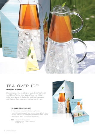 16 | teaforte.com
RE-IMAGINED, RE-DEFINED
Elevating iced tea to a higher level. Only Tea Forté
could transform a cool glass of iced tea into an
entertaining event. Authentic iced tea is steeped
and flash-chilled, moments before you drink it.
tea over ice®
tea over ice pitcher set
All one needs to steep authentic iced tea. Includes:
. Two sculpturally designed, heat resistant, Steep  ChillTM
glass
pitchers that stack for a dramatic presentation. Makes 700 ml.
. One Sampler of five assorted iced tea infusers.
20953 TEA OVER ICE PITCHER SET
MEASURES: 15.2L X 15.2D X 34H (CM)
4 CASE PACK
 