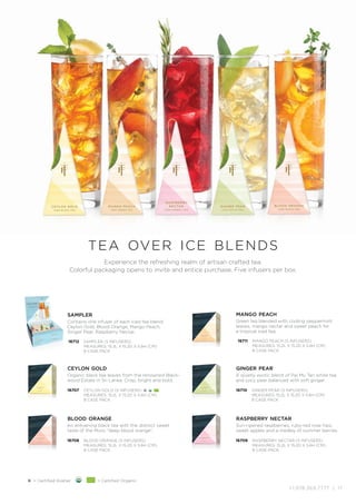 +1.978.369.7777 | 17
16712
sampler
Contains one infuser of each iced tea blend:
Ceylon Gold, Blood Orange,Mango Peach,
Ginger Pear, Raspberry Nectar.
SAMPLER (5 INFUSERS)
MEASURES: 15.2L X 15.2D X 5.6H (CM)
8 CASE PACK
16711
mango peach
Green tea blended with cooling peppermint
leaves, mango nectar and sweet peach for
a tropical iced tea.
MANGO PEACH (5 INFUSERS)
MEASURES: 15.2L X 15.2D X 5.6H (CM)
8 CASE PACK
16708
blood orange
An enlivening black tea with the distinct sweet
taste of the Moro “deep blood orange”.
BLOOD ORANGE (5 INFUSERS)
MEASURES: 15.2L X 15.2D X 5.6H (CM)
8 CASE PACK
16709
raspberry nectar
Sun-ripened raspberries, ruby-red rose hips,
sweet apples and a medley of summer berries.
RASPBERRY NECTAR (5 INFUSERS)
MEASURES: 15.2L X 15.2D X 5.6H (CM)
8 CASE PACK
16707
ceylon gold
Organic black tea leaves from the renowned Black-
wood Estate in Sri Lanka. Crisp, bright and bold.
CEYLON GOLD (5 INFUSERS) K
MEASURES: 15.2L X 15.2D X 5.6H (CM)
8 CASE PACK
16710
ginger pear
A quietly exotic blend of Pai Mu Tan white tea
and juicy pear balanced with soft ginger.
GINGER PEAR (5 INFUSERS)
MEASURES: 15.2L X 15.2D X 5.6H (CM)
8 CASE PACK
Experience the refreshing realm of artisan crafted tea.
Colorful packaging opens to invite and entice purchase. Five infusers per box.
tea over ice blends
K = Certified Kosher = Certified Organic
 
