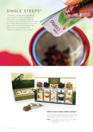 20 | teaforte.com
single steeps®
The perfect measure for the perfect
cup™. SINGLE STEEPS affords tea
aficionados and beginners alike the
wonderful taste experience of loose leaf
tea. These perfectly portioned pouches
steep a 12 ounce cup or teapot with
ease. Now your customers can
prepare the perfect cup anywhere.
forté classic single steeps sampler
Loose tea in pre-measured pouches. Includes three of
each blend: Earl Grey, English Breakfast, Green Mango
Peach, Chamomile Citron, Ginger Lemongrass.
17839 SINGLE STEEPS SAMPLER (15 POUCHES)
MEASURES: 25L X 3.3D X 14.7H (CM)
6 CASE PACK
 