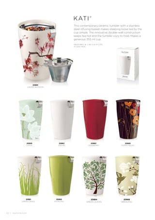 22 | teaforte.com
20868
BIRDSONG
20864
GREEN LEAVES
This contemporary ceramic tumbler with a stainless
steel infusing basket makes steeping loose tea by the
cup simple. The innovative double-wall construction
keeps tea hot and the tumbler cozy to hold. Makes a
generous 355 ml cup.
kati®
MEASURES: 9L X 9D X 14.7H (CM)
4 CASE PACK
20860
PISTACHIO
20866
POPPY FIELDS
20862
ORCHID
20859
LOTUS
20863
CRANBERRY
20861
SPRING GRASS
20865
CHERRY BLOSSOM
 