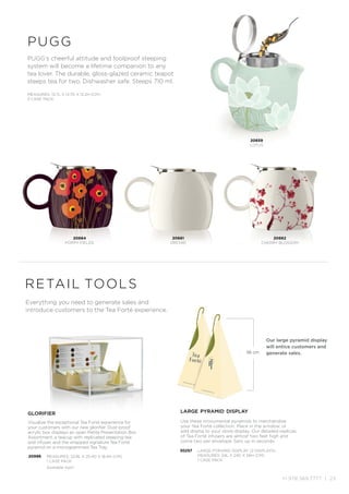 +1.978.369.7777 | 23
PUGG’s cheerful attitude and foolproof steeping
system will become a lifetime companion to any
tea lover. The durable, gloss-glazed ceramic teapot
steeps tea for two. Dishwasher safe. Steeps 710 ml.
pugg
MEASURES: 13.7L X 13.7D X 12.2H (CM)
3 CASE PACK
20664
POPPY FIELDS
20659
LOTUS
20661
ORCHID
20662
CHERRY BLOSSOM
retail tools
Everything you need to generate sales and
introduce customers to the Tea Forté experience.
glorifier
Visualize the exceptional Tea Forté experience for
your customers with our new glorifier. Dust-proof
acrylic box displays an open Petite Presentation Box
Assortment, a teacup with replicated steeping tea
and infuser, and the wrapped signature Tea Forté
pyramid on a monogrammed Tea Tray.
20996 MEASURES: 22.8L X 25.4D X 18.4H (CM)
1 CASE PACK
Available April
large pyramid display
Use these monumental pyramids to merchandise
your Tea Forté collection. Place in the window, or
add drama to your store display. Our detailed replicas
of Tea Forté infusers are almost two feet high and
come two per envelope. Sets up in seconds.
30257 LARGE PYRAMID DISPLAY (2 DISPLAYS)
MEASURES: 24L X 24D X 56H (CM)
1 CASE PACK
56 cm
Our large pyramid display
will entice customers and
generate sales.
 