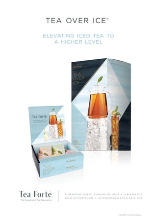 elevating iced tea to
a higher level
tea over ice®
ITEM# 99520 W H OLE SALE
23 BRADFORD STREET, CONCORD, MA 01742 • +1.978.369.7777
W W W.T E A F O R T E . C O M • I N T E R N AT I O N A L @ T E A F O R T E . C O M
 