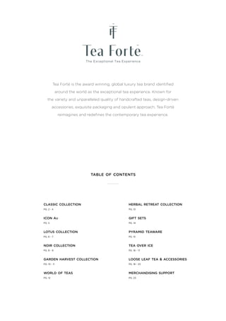 Tea Forté is the award winning, global luxury tea brand identified
around the world as the exceptional tea experience. Known for
the variety and unparalleled quality of handcrafted teas, design-driven
accessories, exquisite packaging and opulent approach, Tea Forté
reimagines and redefines the contemporary tea experience.
table of contents
classic collection
PG. 2 - 4
icon au
PG. 5
lotus collection
PG. 6 - 7
noir collection
PG. 8 - 9
garden harvest collection
PG. 10 - 11
world of teas
PG. 12
herbal retreat collection
PG. 13
gift sets
PG. 14
pyramid teaware
PG. 15
tea over ice
PG. 16 - 17
loose leaf tea & accessories
PG. 18 - 23
merchandising support
PG. 23
 
